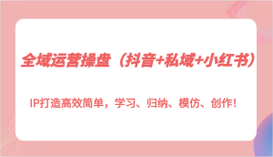 全域运营操盘（抖音+私域+小红书）IP打造高效简单，学习、归纳、模仿、创作！-KJ分享