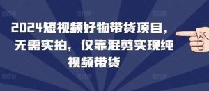 2024短视频好物带货项目，无需实拍，仅靠混剪实现纯视频带货-KJ分享