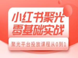 小红书聚光零基础实战,聚光平台投放课程从0到1-KJ分享