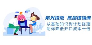 聚光投放底层逻辑课,从基础知识到计划搭建,助你降低开口成本十倍-KJ分享