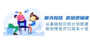 聚光投放 底层逻辑课,从基础知识到计划搭建,助你降低开口成本十倍-KJ分享