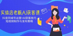 实体店老板AI获客课:抖音同城号运营+AI获客技巧,短视频制作与发布策略-KJ分享