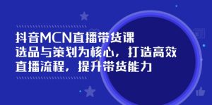 抖音MCN直播带货课：选品与策划为核心, 打造高效直播流程, 提升带货能力-KJ分享