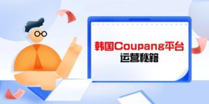 韩国Coupang平台运营秘籍，酷胖卖家必修课，助力卖家提升平台竞争力-KJ分享