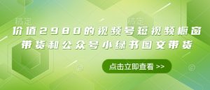 价值2980的视频号短视频橱窗带货和公众号小绿书图文带货-KJ分享