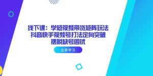 线下课:学短视频带货矩阵玩法 抖音快手视频号打法定向突破,摆脱缺号困扰-KJ分享