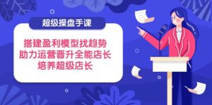 超级操盘手课，搭建盈利模型找趋势，助力运营晋升全能店长，培养超级店长-KJ分享