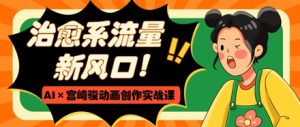 治愈系流量新风口,AI+宫崎骏动画创作实战课,从0到1打造爆款视频-KJ分享