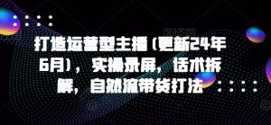 打造运营型主播(更新25年4月)，实操录屏，话术拆解，自然流带货打法-KJ分享
