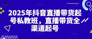 2025年抖音直播带货起号私教班，直播带货全渠道起号-KJ分享
