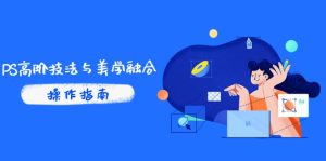 PS高阶技法与美学融合:商业光效/调色逻辑拆解,抖音IP运营+AI修图实战-KJ分享