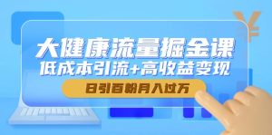 大健康流量掘金课，低成本引流+高收益变现，日引百粉月入过万-KJ分享