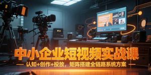 中小企业短视频实战课,认知+创作+投放,矩阵搭建全链路系统方案-KJ分享