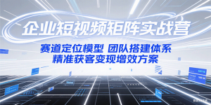 企业短视频矩阵实战营:赛道定位模型+团队搭建体系+精准获客变现增效方案-KJ分享