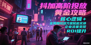 抖加高阶投放黄金攻略：核心逻辑全周期投放方案赋能实体企业流量变现 ROI 提升-KJ分享