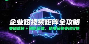 企业短视频矩阵全攻略,赛道选择+团队搭建,精准获客变现实操-KJ分享