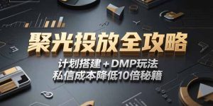 2025小红书聚光投放全攻略,计划搭建+DMP玩法,私信成本降低10倍秘籍-KJ分享