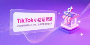 TikTok小店运营课，从店铺装修到达人合作，涵盖订单处理全流程-KJ分享