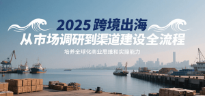2025跨境出海从市场调研到渠道建设全流程,培养全球化商业思维和实操能力-KJ分享