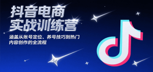 抖音电商实战训练营，涵盖从账号定位、养号技巧到热门内容创作的全流程-KJ分享