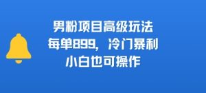 男粉项目高级玩法,每单899,冷门暴利,小白也可操作-KJ分享