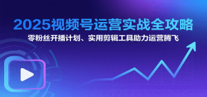 2025视频号运营实战全攻略：零粉丝开播计划、起号到到变现思维逻辑方法-KJ分享