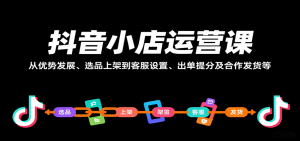 抖音小店运营课,从优势发展、选品上架到客服设置、出单提分及合作发货等-KJ分享