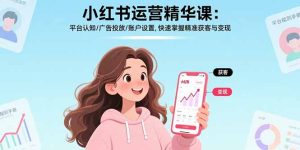 小红书运营精华课:平台认知/广告投放/账户设置,快速掌握精准获客与变现-KJ分享