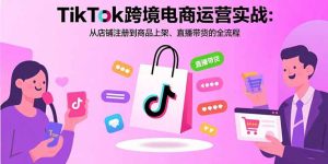 TikTok跨境电商运营实战:从店铺注册到商品上架、直播带货的全流程-KJ分享