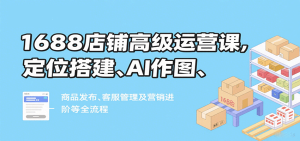1688店铺高级运营课,定位搭建、AI作图、商品发布、客服管理及营销进阶等全流程-KJ分享