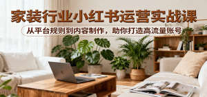 小红书家装行业运营实战课：从平台规则到内容制作，助你打造高流量账号-KJ分享