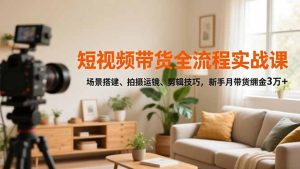 短视频带货全流程实战课,场景搭建、拍摄运镜、剪辑技巧,新手月带货佣金3万+-KJ分享