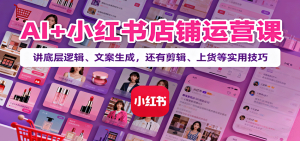 AI+小红书店铺运营课：讲底层逻辑、文案生成，还有剪辑、上货等实用技巧-KJ分享