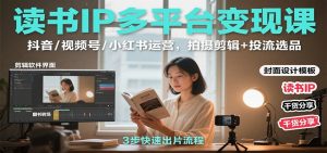 读书IP多平台变现课:抖音/视频号/小红书运营,拍摄剪辑+投流选品-KJ分享