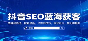 抖音SEO蓝海获客：关键词筛选，排名堆叠，卡首屏技巧，账号设计，转化率提升-KJ分享