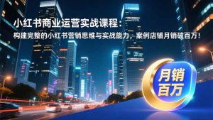 小红书商业运营实战课程：构建完整的小红书营销思维与实战能力，案例店铺月销破百万！-KJ分享