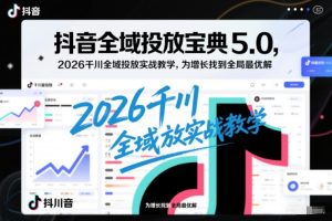 抖音全域投放宝典5.0，2026千川全域投放实战教学，为增长找到全局最优解-KJ分享