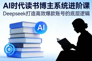 AI时代读书博主系统进阶课,Deepseek打造高效爆款账号的底层逻辑-KJ分享