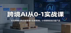 跨境AI从0-1实战课：选品策略+供应链搭建+运营落地，小预算做高价值产品-KJ分享