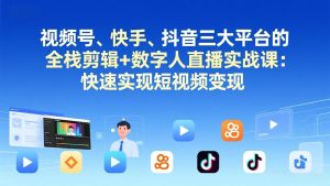 视频号、快手、抖音三大平台的全栈剪辑+数字人直播实战课-更新：快速实现短视频变现-KJ分享