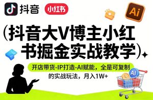 抖音大V博主小红书掘金实战教学，开店带货-IP打造-AI赋能，全是可复制的实战玩法，月入1W+-KJ分享