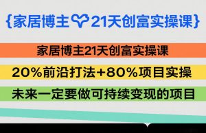 家居博主21天创富实操课,20%前沿打法+80%项目实操,未来一定要做可持续变现的项目-KJ分享