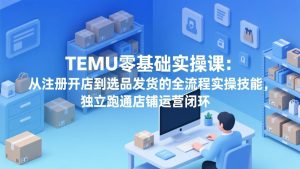 TEMU零基础实操课：从注册开店到选品发货的全流程实操技能，独立跑通店铺运营闭环-KJ分享