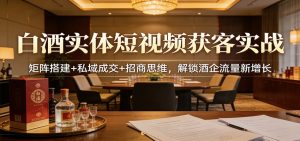 白酒实体短视频获客实战：矩阵搭建+私域成交+招商思维，解锁酒企流量新增长-KJ分享