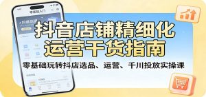 抖音店铺精细化运营干货指南：零基础玩转抖店选品、运营、千川投放实操课-KJ分享