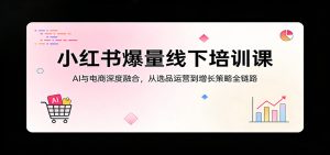 小红书爆量线下培训课:AI与电商深度融合,从选品运营到增长策略全链路-KJ分享