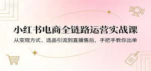 小红书电商全链路运营实战课：从变现方式、选品引流到直播售后，手把手教你出单-KJ分享
