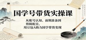 国学号带货实操课:从账号认知、前期准备到剪辑配音,用豆包AI助力国学带货变现-KJ分享