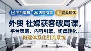 外贸 社媒获客破局课,平台策略、内容引擎、询盘转化,构建体系化引流系统(更新26年3月-KJ分享