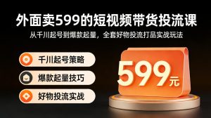 外面卖599的短视频带货投流课：从千川起号到爆款起量，全套好物投流打品实战玩法-KJ分享